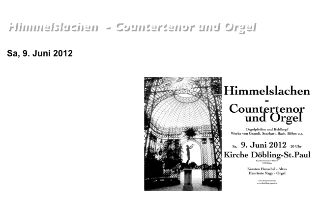 Barockkonzerte in der Döblinger Kirche
Himmelslachen  - Countertenor und Orgel Werke von Grandi, Scarlatti, Bach, Böhm u.a.
Sa, 9. Juni 2012     20 Uhr     Kirche Döbling - St.Paul                                                      Kardinal-Innitzer-Platz 1,  1190 Wien￼Karsten Henschel - AltusHenriette Nagy - Orgel                                     
aus dem Programm:
Alessandro Stradella: Pietà SignoreAlessandro Grandi: Cantabo DominoAlessandro Scarlatti: Infirmata, vulnerata Johannes Matthias Sperger: Salve Regina 
Georg Böhm 
Mein Herz tichtet ein feines Lied Nu’ will ich mich zu Bette Legen (Abendlied)  