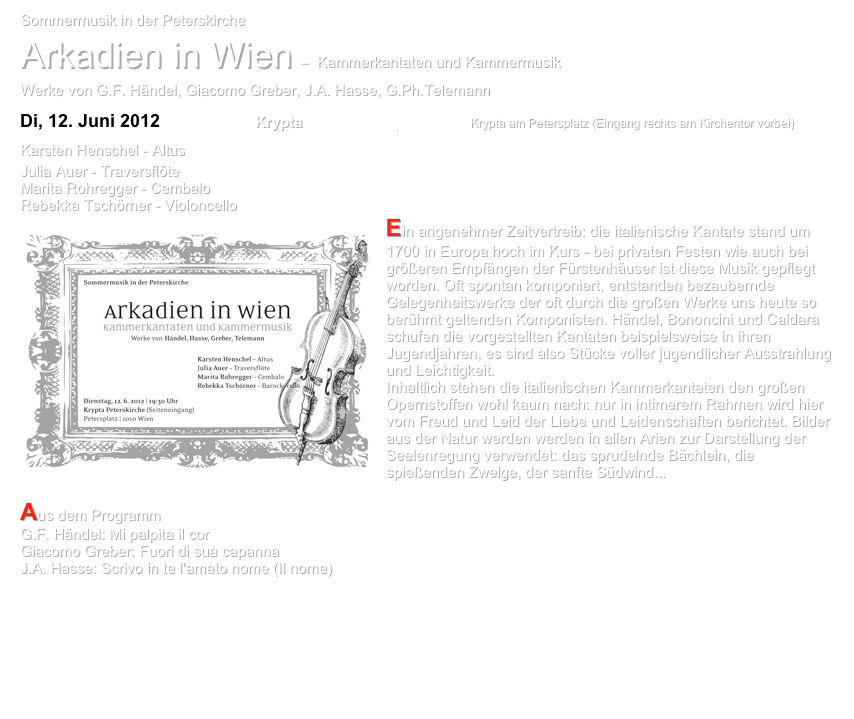 Sommermusik in der Peterskirche               
Arkadien in Wien  –  Kammerkantaten und Kammermusik Werke von G.F. Händel, Giacomo Greber, J.A. Hasse, G.Ph.Telemann 
Di, 12. Juni 2012   19:30 Uhr    Krypta Peterskirche  Wien     Krypta am Petersplatz (Eingang rechts am Kirchentor vorbei) 
Karsten Henschel - Altus
Julia Auer - Traversflöte  Marita Rohregger - Cembalo  Rebekka Tschörner - Violoncello	
￼Ein angenehmer Zeitvertreib: die italienische Kantate stand um 1700 in Europa hoch im Kurs - bei privaten Festen wie auch bei größeren Empfängen der Fürstenhäuser ist diese Musik gepflegt worden. Oft spontan komponiert, entstanden bezaubernde Gelegenheitswerke der oft durch die großen Werke uns heute so berühmt geltenden Komponisten. Händel, Bononcini und Caldara schufen die vorgestellten Kantaten beispielsweise in ihren Jugendjahren, es sind also Stücke voller jugendlicher Ausstrahlung und Leichtigkeit. Inhaltlich stehen die italienischen Kammerkantaten den großen Opernstoffen wohl kaum nach: nur in intimerem Rahmen wird hier vom Freud und Leid der Liebe und Leidenschaften berichtet. Bilder aus der Natur werden werden in allen Arien zur Darstellung der Seelenregung verwendet: das sprudelnde Bächlein, die spießenden Zweige, der sanfte Südwind...

Aus dem Programm
G.F. Händel: Mi palpita il cor
Giacomo Greber: Fuori di sua capanna
J.A. Hasse: Scrivo in te l'amato nome (Il nome)
